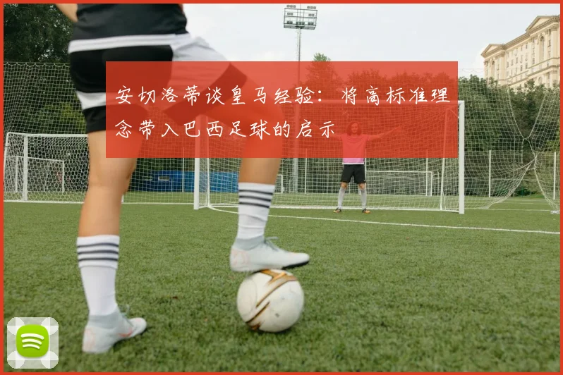 安切洛蒂谈皇马经验：将高标准理念带入巴西足球的启示