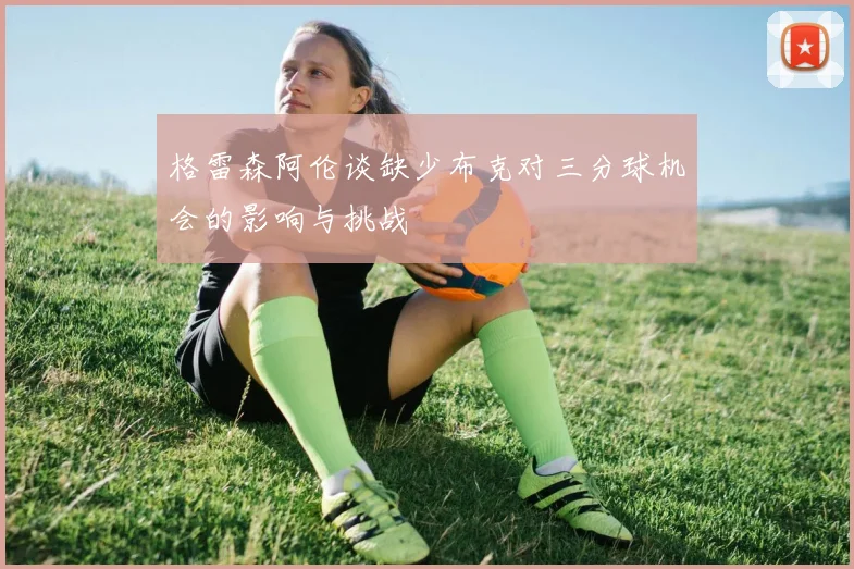 格雷森阿伦谈缺少布克对三分球机会的影响与挑战