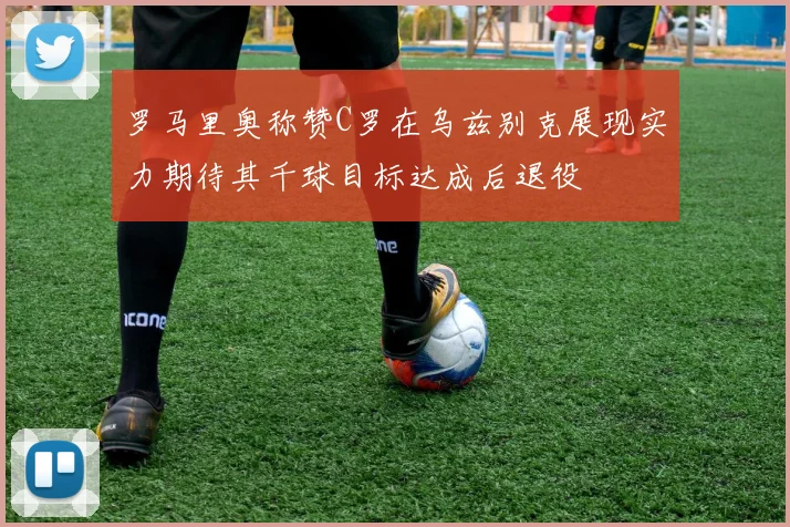 罗马里奥称赞C罗在乌兹别克展现实力期待其千球目标达成后退役