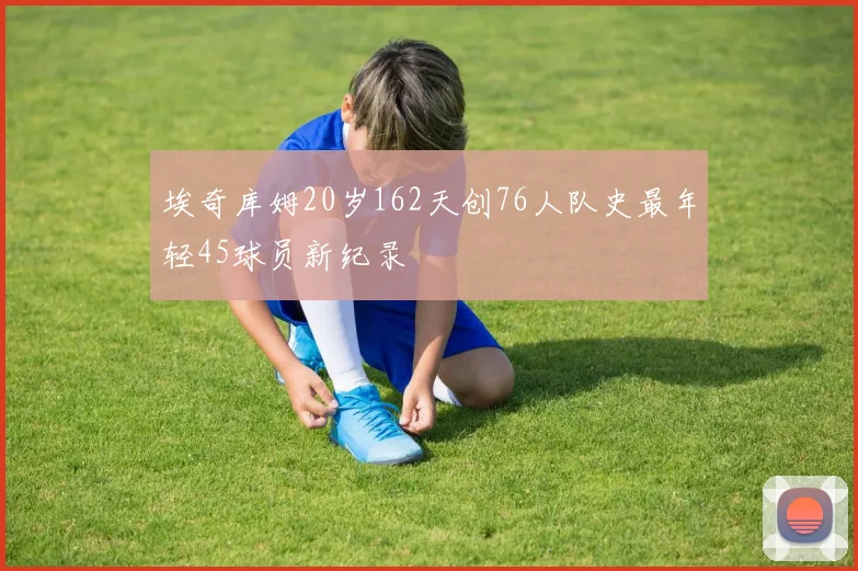 埃奇库姆20岁162天创76人队史最年轻45球员新纪录