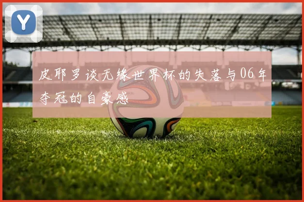 皮耶罗谈无缘世界杯的失落与06年夺冠的自豪感
