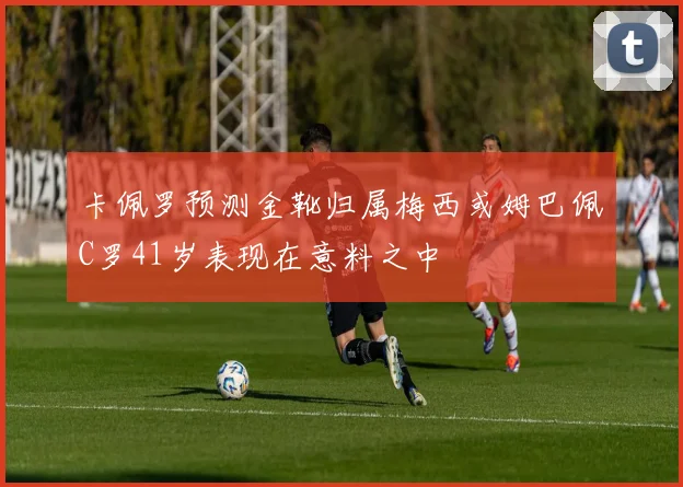 卡佩罗预测金靴归属梅西或姆巴佩C罗41岁表现在意料之中