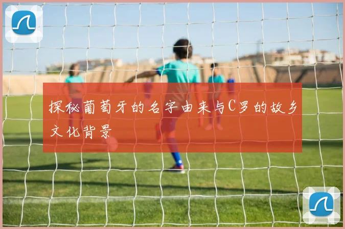 探秘葡萄牙的名字由来与C罗的故乡文化背景