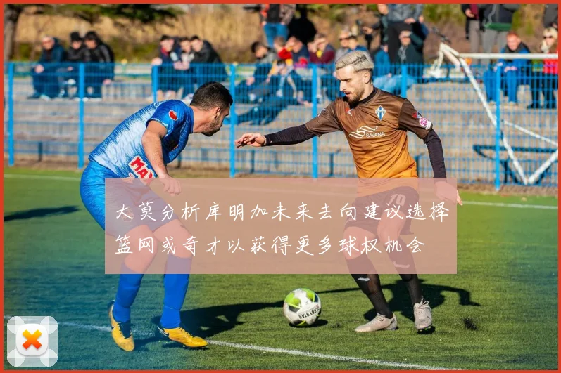 大莫分析库明加未来去向建议选择篮网或奇才以获得更多球权机会