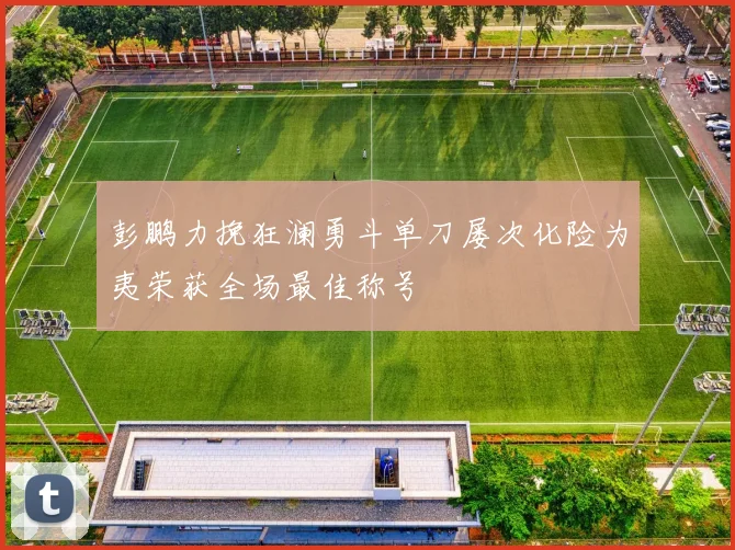 彭鹏力挽狂澜勇斗单刀屡次化险为夷荣获全场最佳称号