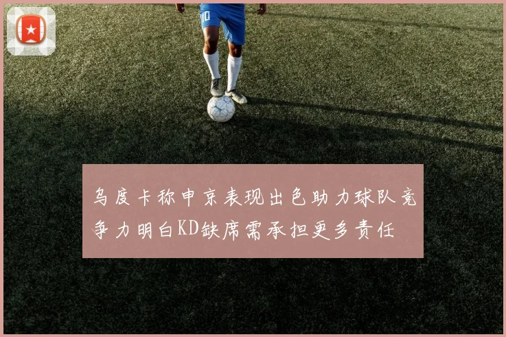 乌度卡称申京表现出色助力球队竞争力明白KD缺席需承担更多责任