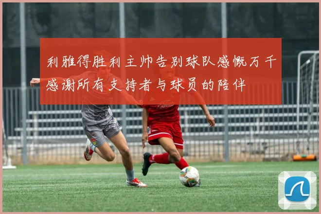 利雅得胜利主帅告别球队感慨万千感谢所有支持者与球员的陪伴