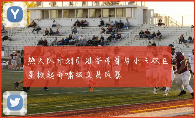 热火队计划引进字母哥与小卡双巨星掀起海啸级交易风暴