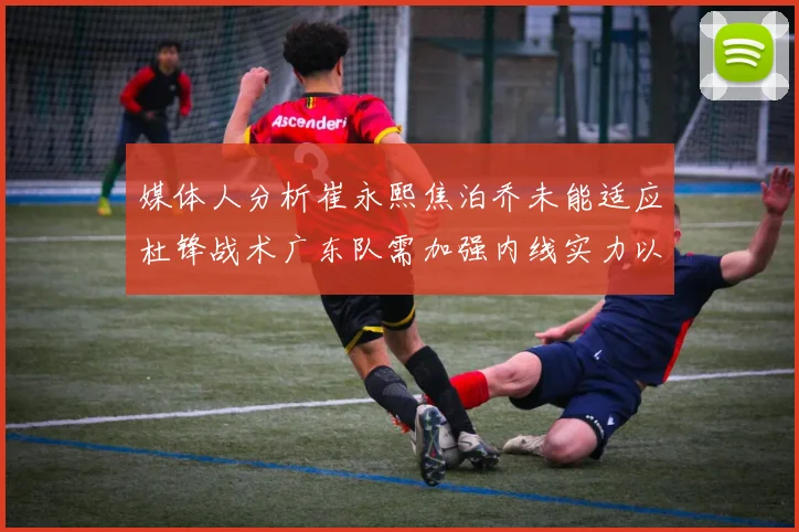 媒体人分析崔永熙焦泊乔未能适应杜锋战术广东队需加强内线实力以提升竞争力