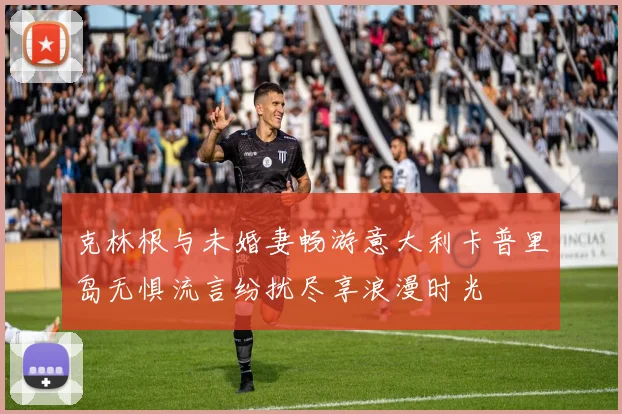 克林根与未婚妻畅游意大利卡普里岛无惧流言纷扰尽享浪漫时光