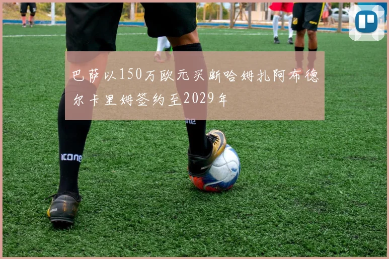 巴萨以150万欧元买断哈姆扎阿布德尔卡里姆签约至2029年