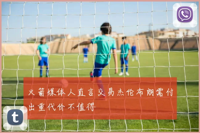 火箭媒体人直言交易杰伦布朗需付出重代价不值得