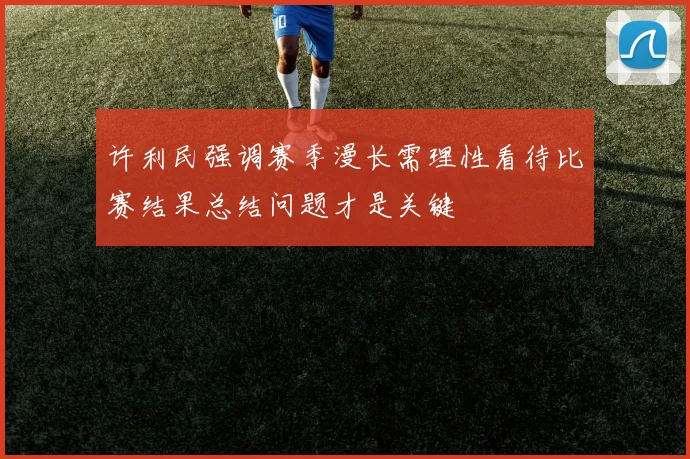 许利民强调赛季漫长需理性看待比赛结果总结问题才是关键