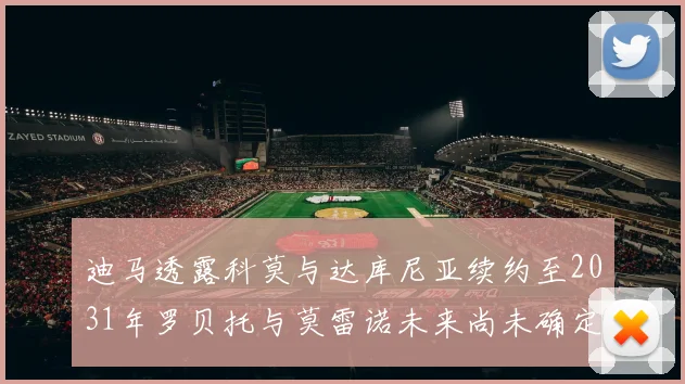 迪马透露科莫与达库尼亚续约至2031年罗贝托与莫雷诺未来尚未确定