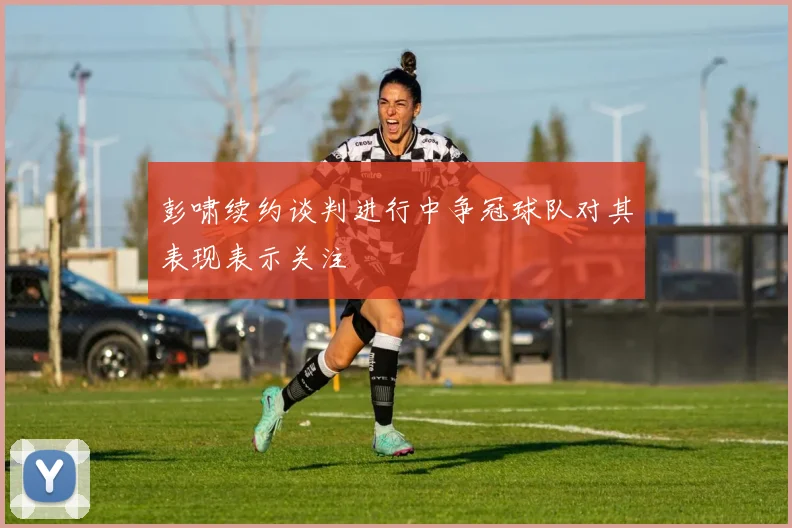 彭啸续约谈判进行中争冠球队对其表现表示关注