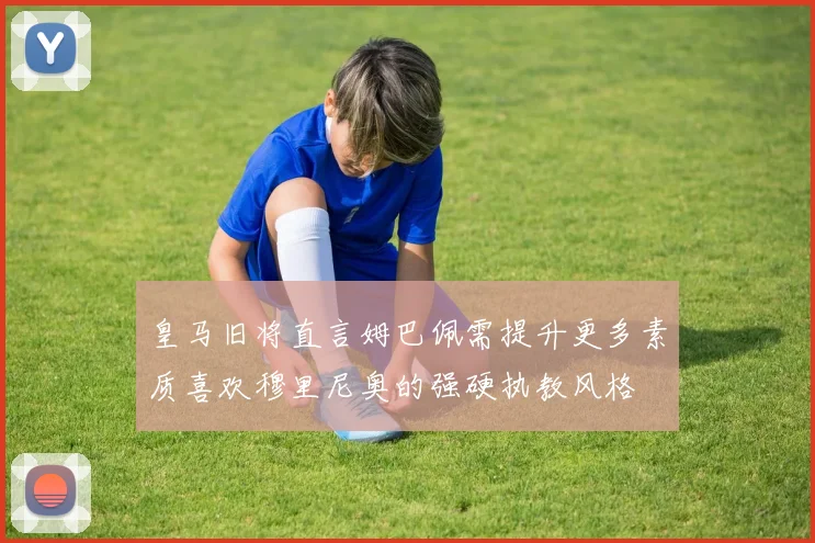 皇马旧将直言姆巴佩需提升更多素质喜欢穆里尼奥的强硬执教风格