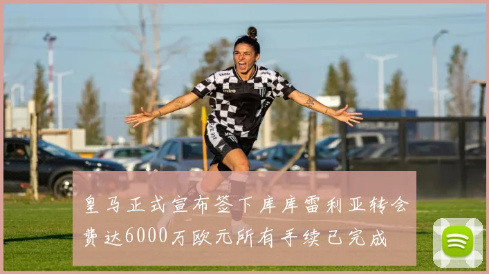 皇马正式宣布签下库库雷利亚转会费达6000万欧元所有手续已完成