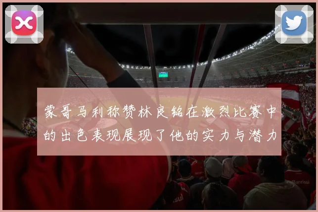 蒙哥马利称赞林良铭在激烈比赛中的出色表现展现了他的实力与潜力