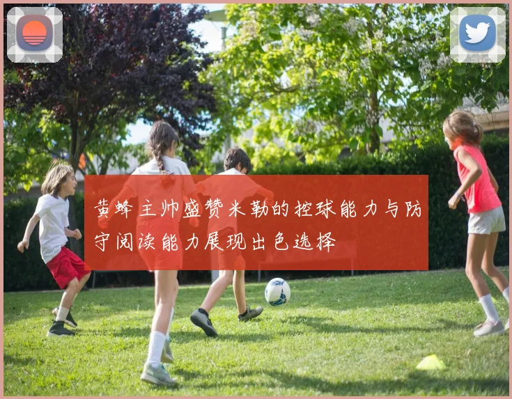 黄蜂主帅盛赞米勒的控球能力与防守阅读能力展现出色选择