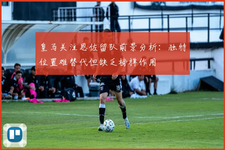 皇马关注恩佐留队前景分析：独特位置难替代但缺乏榜样作用