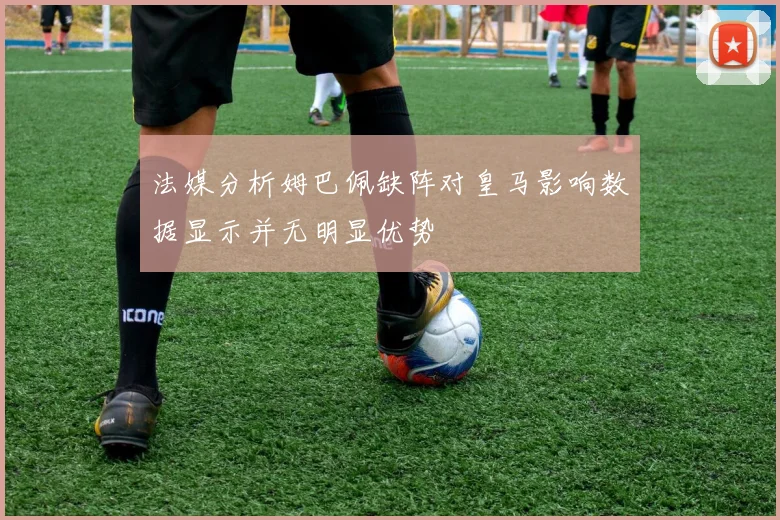 法媒分析姆巴佩缺阵对皇马影响数据显示并无明显优势