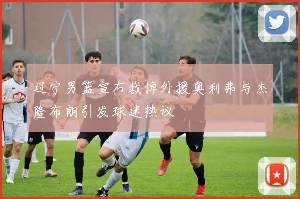 辽宁男篮宣布裁掉外援奥利弗与杰隆布朗引发球迷热议