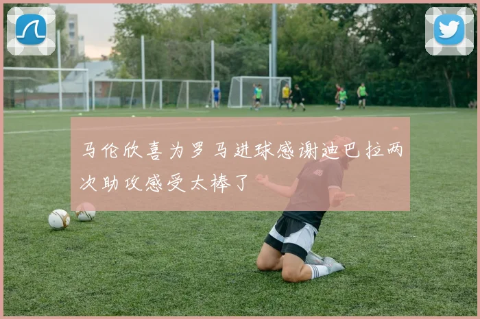 马伦欣喜为罗马进球感谢迪巴拉两次助攻感受太棒了