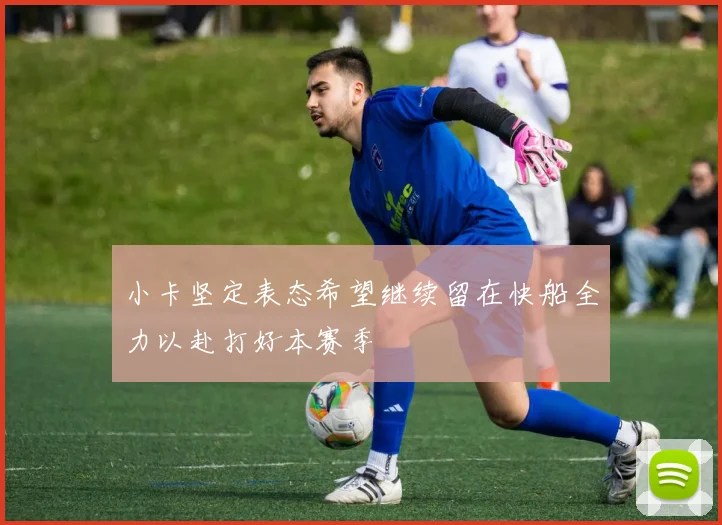 小卡坚定表态希望继续留在快船全力以赴打好本赛季
