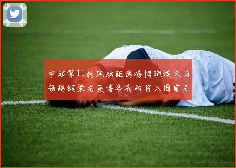 中超第11轮跑动距离榜揭晓埃朱马领跑铜梁龙英博各有两将入围前五