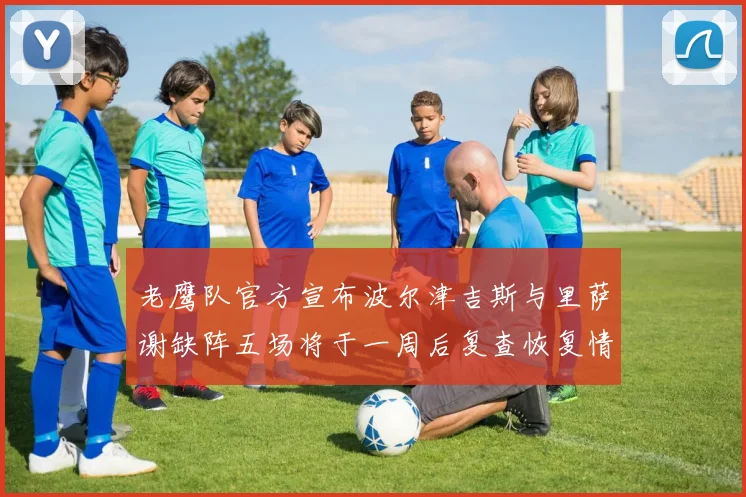 老鹰队官方宣布波尔津吉斯与里萨谢缺阵五场将于一周后复查恢复情况